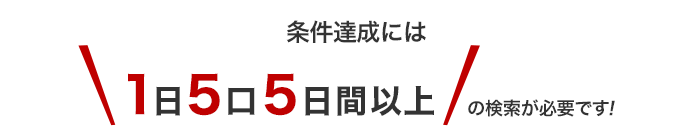 条件達成には【1日5口5日間以上】の検索が必要です！