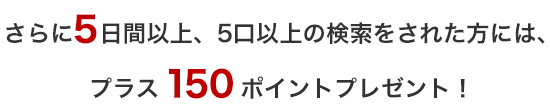 さらに５日間以上、5口以上の検索をされた方には、プラス150ポイントプレゼント！