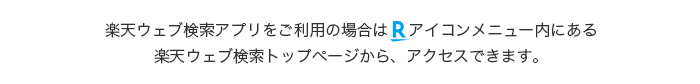 楽天ウェブ検索アプリをご利用の場合はRアイコンメニュー内にある楽天ウェブ検索トップページから、アクセスできます