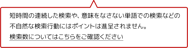 短時間の連続した検索や、意味をなさない単語での検索などの不自然な検索行動にはポイントは進呈されません。